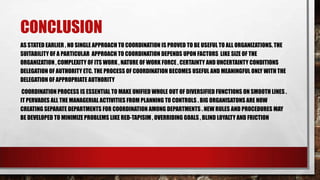 CONCLUSION
AS STATED EARLIER , NO SINGLE APPROACH TO COORDINATION IS PROVED TO BE USEFUL TO ALL ORGANIZATIONS. THE
SUITABILITY OF A PARTICULAR APPROACH TO COORDINATION DEPENDS UPON FACTORS LIKE SIZE OF THE
ORGANIZATION , COMPLEXITY OF ITS WORK , NATURE OF WORK FORCE , CERTAINTY AND UNCERTAINTY CONDITIONS
DELEGATION OF AUTHORITY ETC. THE PROCESS OF COORDINATION BECOMES USEFUL AND MEANINGFUL ONLY WITH THE
DELEGATION OF APPROPRIATE AUTHORITY
COORDINATION PROCESS IS ESSENTIAL TO MAKE UNIFIED WHOLE OUT OF DIVERSIFIED FUNCTIONS ON SMOOTH LINES .
IT PERVADES ALL THE MANAGERIAL ACTIVITIES FROM PLANNING TO CONTROLS . BIG ORGANISATONS ARE NOW
CREATING SEPARATE DEPARTMENTS FOR COORDINATION AMONG DEPARTMENTS . NEW RULES AND PROCEDURES MAY
BE DEVELOPED TO MINIMIZE PROBLEMS LIKE RED-TAPISIM , OVERRIDING GOALS , BLIND LOYALTY AND FRICTION
 