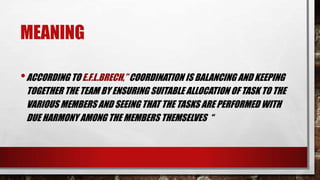 MEANING
•ACCORDING TO E.F.L.BRECH,” COORDINATION IS BALANCING AND KEEPING
TOGETHER THE TEAM BY ENSURING SUITABLE ALLOCATION OF TASK TO THE
VARIOUS MEMBERS AND SEEING THAT THE TASKS ARE PERFORMED WITH
DUE HARMONY AMONG THE MEMBERS THEMSELVES “
 