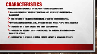 CHARACTERISTICS
THE ABOVE OBSERVATIONS REVEAL THE FOLLOWING FEATURES OF COORDINATION
COORDINATION IS NOT A DISTINCT FUNCTION .BUT , REPRESENTS THE ESSENCE OF
MANAGEMENT.
 THE OUTCOME OF THE COORDINATION IS TO ATTAIN THE COMMON PURPOSE.
COORDINATION IS ESSENTIAL IN ALL WORK SITUATIONS WHERE PEOPLE WORK TOGETHER
COORDINATION IS A CONTINUOUS AND AN ON GOING PROCESS
COORDINATION DOES NOT ARISE SPONTANEOUSLY OR BY FORCE . IT IS THE RESULT OF
CONCERTED ACTION
COORDINATION IS REQUIRED IN GROUP EFFORTS BUT NOT IN INDIVIDUAL EFFORTS
 