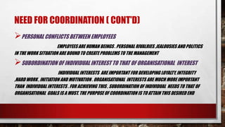 NEED FOR COORDINATION ( CONT’D)
PERSONAL CONFLICTS BETWEEN EMPLOYEES
EMPLOYEESARE HUMAN BEINGS . PERSONAL RIVALRIES ,JEALOUSIES AND POLITICS
IN THE WORK SITUATION ARE BOUND TO CREATE PROBLEMS TO THE MANAGEMENT
SUBORDINATION OF INDIVIDUAL INTEREST TO THAT OF ORGANISATIONAL INTEREST
INDIVIDUAL INTERESTS ARE IMPORTANT FOR DEVELOPING LOYALTY, INTEGRITY
,HARD WORK , INITIATION AND MOTIVATION . ORGANISATIONAL INTERESTS ARE MUCH MORE IMPORTANT
THAN INDIVIDUAL INTERESTS . FOR ACHIEVING THIS , SUBORDINATION OF INDIVIDUAL NEEDS TO THAT OF
ORGANISATIONAL GOALS IS A MUST. THE PURPOSE OF COORDINATION IS TO ATTAIN THIS DESIRED END
 