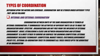 TYPES OF COORDINATION
DEPENDING UPON THE NATURE AND COVERAGE , COORDINATION MAY BE STUDIED UNDER DIFFERENT TYPES
.THEY ARE AS FOLLOWS
INTERNAL AND EXTERNAL COORDINATION
COORDINATION BETWEEN UNITS OF THE SAME ORGANIZATION IS TERMED AS
INTERNAL COORDINATION. IT SUMMARISES THE ACTIVITIES OF DIFFERENT UNITS SO AS TO MAKE THE
ORGANISATIONMORE EFFECTIVE . ORGANISATIONS ARENOT FREE FROM THE INFLUENCE OF EXTERNAL
ENVIRONMENT . HENCE, ESTABLISHING A CLOSE LINK BETWEEN ORGANISATIONS AND EXTERNAL
ENVIRONMENT IS A MUST EITHER TO SURVIVE OR SURPASS THE GROWING COMPETITION. EXTERNAL
ENVIRONMENT INCLUDES TECHNOLOGY ,COMPETITION, MARKET FORCES, CUSTOMERS,GOVERNMENT
POLICY ETC., EXTERNAL CO-ORDINATION TRIES TO COORDINATE ALL THESE FORCES UPTO THE ADVANTAGE
OF AN ORGANIZATION
 