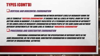 TYPES (CONT’D)
VERTICAL AND HORIZONTAL COORDINATION
COORDINATION BETWEEN DIFFERENT LEVELS OF HIERARCHY DOWN THE
LINE IS TERMED AS “VERTICAL COORDINATION”.IT ENSURES THAT ALL LEVELS OF PEOPLE ,FROM TOP TO THE
BOTTOM, WORK IN HARMONY .IT IS GREATLY FACILITATED BY A TECHNIQUE LIKE DELIGATIONOF AUTHORITY
TO THE LOWER LEVELS OF HIERARCHY. COORDINATION BETWEEN PEOPLEOF THE SAME CADRE AND BETWEEN
DIFFERENT DEPARTMENTS AT THE SAME LEVEL IS TERMED AS “HORIZONTAL COORDINATION”
PROCEDURAL AND SUBSTANTIVE COORDINATION
PROCEDURAL COORDINATION IMPLIES THE SPECIFICATIONS OF DIFFERENT UNITS IN THE
SAME ORGANIZATION. ON THE OTHER HAND, SUBSTANTIVE COORDINATION IS CONCERNED WITH THE
CONTENT OF ORGANIZATIONAL ACTIVITIES.
 