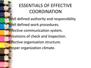 ESSENTIALS OF EFFECTIVE
COORDINATION
•
•
•
•
•
•

Well defined authority and responsibility
Well defined work procedures.
Effective communication system.
Provisions of check and inspection.
Effective organisation structure.
Proper organization climate.

 