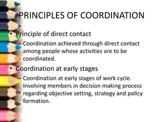 PRINCIPLES OF COORDINATION
• Principle of direct contact
– Coordination achieved through direct contact
among people whose activities are to be
coordinated.

• Coordination at early stages
– Coordination at early stages of work cycle.
Involving members in decision making process
regarding objective setting, strategy and policy
formation.

 