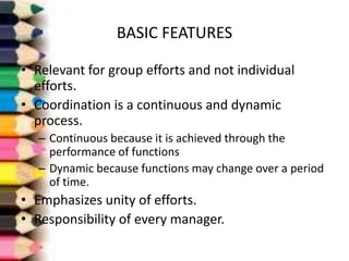 BASIC FEATURES
• Relevant for group efforts and not individual
efforts.
• Coordination is a continuous and dynamic
process.
– Continuous because it is achieved through the
performance of functions
– Dynamic because functions may change over a period
of time.

• Emphasizes unity of efforts.
• Responsibility of every manager.

 
