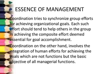 ESSENCE OF MANAGEMENT
• Coordination tries to synchronize group efforts
for achieving organizational goals. Each such
effort should tend to help others in the group
in achieving the composite effort deemed
essential for goal accomplishment.
• Coordination on the other hand, involves the
integration of human efforts for achieving the
goals which are not functions but the basic
objective of all managerial functions.

 