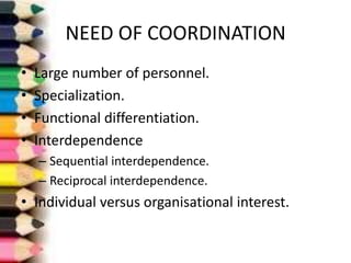 NEED OF COORDINATION
•
•
•
•

Large number of personnel.
Specialization.
Functional differentiation.
Interdependence
– Sequential interdependence.
– Reciprocal interdependence.

• Individual versus organisational interest.

 