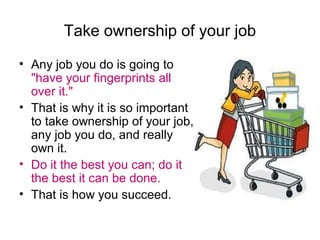 Take ownership of your job
• Any job you do is going to
"have your fingerprints all
over it."
• That is why it is so important
to take ownership of your job,
any job you do, and really
own it.
• Do it the best you can; do it
the best it can be done.
• That is how you succeed.

 