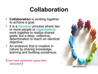 Collaboration
• Collaboration is working together
to achieve a goal.
• It is a recursive process where two
or more people or organizations
work together to realize shared
goals, but a deep, collective,
determination to reach an identical
objective.
• An endeavor that is creative in
nature by sharing knowledge,
learning and building consensus.
(Team work, partnership, group effort,
association)

 