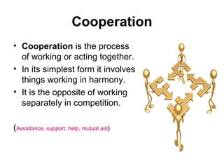 Cooperation
• Cooperation is the process
of working or acting together.
• In its simplest form it involves
things working in harmony.
• It is the opposite of working
separately in competition.
(Assistance, support, help, mutual aid)

 
