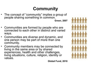Community
• The concept of “community” implies a group of
people sharing something in common.
Green, 2007

• Communities are formed by people who are
connected to each other in distinct and varied
ways.
• Communities are diverse and dynamic, and
one person may be part of more than one
community.
• Community members may be connected by
living in the same area or by shared
experiences, health and other challenges,
living situations, culture, religion, identity or
values.
Global Fund, 2010

 