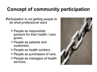 Concept of community participation
Participation is not getting people to
do what professional want.
 People as responsible
persons for their health / care
givers.
 People as patients and
customers.
 People as health workers.
 People as purchasers of care.
 People as managers of health
services.

 