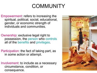 COMMUNITY
Empowerment: refers to increasing the
spiritual, political, social, educational,
gender, or economic strength of
individuals and communities.
Ownership: exclusive legal right to
possession, the person who controls
all of the benefits and privileges.
Participation: the fact of taking part, as
in some action or attempt.
Involvement: to include as a necessary
circumstance, condition, or
consequence.

 