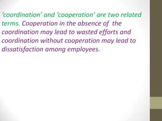 ‘coordination’ and ‘cooperation’ are two related
terms. Cooperation in the absence of the
coordination may lead to wasted efforts and
coordination without cooperation may lead to
dissatisfaction among employees.

 