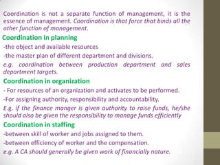 Coordination is not a separate function of management, it is the
essence of management. Coordination is that force that binds all the
other function of management.

Coordination in planning
-the object and available resources
-the master plan of different department and divisions.
e.g. coordination between production department and sales
department targets.

Coordination in organization
- For resources of an organization and activates to be performed.
-For assigning authority, responsibility and accountability.
E.g. if the finance manger is given authority to raise funds, he/she
should also be given the responsibility to manage funds efficiently

Coordination in staffing
-between skill of worker and jobs assigned to them.
-between efficiency of worker and the compensation.
e.g. A CA should generally be given work of financially nature.

 