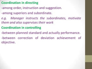 Coordination in directing
-among order, instruction and suggestion.
-among superiors and subordinate.
e.g. Manager instructs the subordinates, motivate
them and also supervises their work
Coordination in controlling
-between planned standard and actually performance.
-between correction of deviation achievement of
objective.

 
