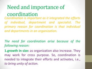 Need and importance of
coordination

Coordination is important as it integrated the efforts
of individual, department and specialist. The
primary reason for coordination is that individual
and departments in an organization.

The need for coordination arise because of the
following reason:
1.growth in size: as organization also increase. They
may work for cross purpose. So, coordination is
needed to integrate their efforts and activates, i.e.,
to bring unity of action.

 