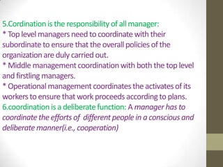 5.Cordination is the responsibility of all manager:
* Top level managers need to coordinate with their
subordinate to ensure that the overall policies of the
organization are duly carried out.
* Middle management coordination with both the top level
and firstling managers.
* Operational management coordinates the activates of its
workers to ensure that work proceeds according to plans.
6.coordination is a deliberate function: A manager has to
coordinate the efforts of different people in a conscious and
deliberate manner(i.e., cooperation)

 
