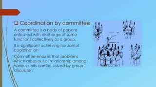  Coordination by committee
A committee is a body of persons
entrusted with discharge of some
functions collectively as a group.
It is significant achieving horizontal
coordination
Committee ensures that problems
which arises out of relationship among
various units can be solved by group
discussion
 