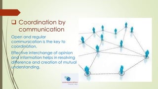  Coordination by
communication
Open and regular
communication is the key to
coordination.
Effective interchange of opinion
and information helps in resolving
difference and creation of mutual
understanding.
 