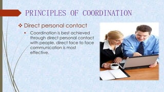 PRINCIPLES OF COORDINATION
 Direct personal contact
 Coordination is best achieved
through direct personal contact
with people, direct face to face
communication is most
effective.
 
