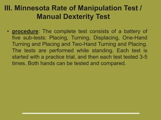 III. Minnesota Rate of Manipulation Test /
Manual Dexterity Test
• procedure: The complete test consists of a battery of
five sub-tests: Placing, Turning, Displacing, One-Hand
Turning and Placing and Two-Hand Turning and Placing.
The tests are performed while standing. Each test is
started with a practice trial, and then each test tested 3-5
times. Both hands can be tested and compared.
 