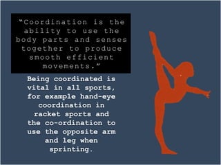 Being coordinated is
vital in all sports,
for example hand-eye
coordination in
racket sports and
the co-ordination to
use the opposite arm
and leg when
sprinting.
“Coordination is the
ability to use the
body parts and senses
together to produce
smooth efficient
movements.”
 