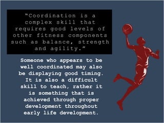 Someone who appears to be
well coordinated may also
be displaying good timing.
It is also a difficult
skill to teach, rather it
is something that is
achieved through proper
development throughout
early life development.
“Coordination is a
complex skill that
requires good levels of
other fitness components
such as balance, strength
and agility.”
 