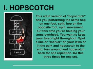 I. HOPSCOTCH
This adult version of "hopscotch"
has you performing the same hop
on one foot, split, hop on the
opposite foot, split, movement,
but this time you're holding your
arms overhead. You want to keep
your torso tight throughout. Spot
a line or "marker" on your lawn or
in the park and hopscotch to the
end, turn around and hopscotch
back for one repetition. Do this
three times for one set.
 