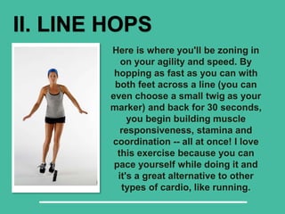II. LINE HOPS
Here is where you'll be zoning in
on your agility and speed. By
hopping as fast as you can with
both feet across a line (you can
even choose a small twig as your
marker) and back for 30 seconds,
you begin building muscle
responsiveness, stamina and
coordination -- all at once! I love
this exercise because you can
pace yourself while doing it and
it's a great alternative to other
types of cardio, like running.
 
