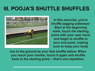 III. POOJA'S SHUTTLE SHUFFLES
In this exercise, you're
shuffle jogging sideways!
Start at the beginning
mark, touch the starting
point with your near hand
and begin to shuffle to
your end point, making
sure to keep your body
low to the ground as your feet shuffle below. When
you reach your marker, touch it again and shuffle
back to the starting point -- that's one repetition.
 