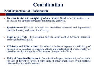  Increase in size and complexity of operations: Need for coordination arises
as soon as the operations become multiple and complex.
 Specialisation: Division of work into specialized functions and departments
leads to diversity and lack of uniformity.
 Clash of interests – Coordination helps to avoid conflict between individual
and organisational goals.
 Efficiency and Effectiveness: Coordination helps to improve the efficiency of
operations by avoiding overlapping efforts and duplication of work. Quality of
coordination determines the effectiveness of organized efforts.
 Unity of Direction/Team work: Coordination helps to ensure unity of action in
the face of disruptive forces. It helps unity of action and helps to avoid conflicts
between line and staff elements
Coordination
Need/Importance of Coordination
 
