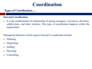 Internal Coordination
 It is the establishment of relationship of among managers, executives, divisions,
subdivisions, and other workers. This type of coordination happens within the
organisation
Managerial functions which require Internal Co-ordination include:
 Planning
 Organizing
 Staffing
 Directing
 Controlling
Coordination
Types of Coordination….
 