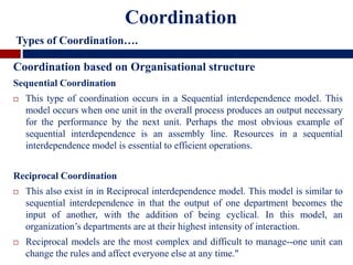 Coordination based on Organisational structure
Sequential Coordination
 This type of coordination occurs in a Sequential interdependence model. This
model occurs when one unit in the overall process produces an output necessary
for the performance by the next unit. Perhaps the most obvious example of
sequential interdependence is an assembly line. Resources in a sequential
interdependence model is essential to efficient operations.
Reciprocal Coordination
 This also exist in in Reciprocal interdependence model. This model is similar to
sequential interdependence in that the output of one department becomes the
input of another, with the addition of being cyclical. In this model, an
organization’s departments are at their highest intensity of interaction.
 Reciprocal models are the most complex and difficult to manage--one unit can
change the rules and affect everyone else at any time."
Coordination
Types of Coordination….
 