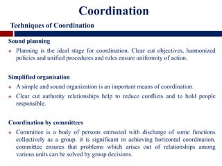 Sound planning
 Planning is the ideal stage for coordination. Clear cut objectives, harmonized
policies and unified procedures and rules ensure uniformity of action.
Simplified organisation
 A simple and sound organization is an important means of coordination.
 Clear cut authority relationships help to reduce conflicts and to hold people
responsible.
Coordination by committees
 Committee is a body of persons entrusted with discharge of some functions
collectively as a group. it is significant in achieving horizontal coordination.
committee ensures that problems which arises out of relationships among
various units can be solved by group decisions.
Coordination
Techniques of Coordination
 