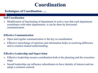 Self Coordination
 Modification of functioning of department in such a way that each department
coordinates with other departments. it can be done by horizontal
communication.
Effective Communication
 Open and regular communication is the key to coordination.
 Effective interchange of opinions and information helps in resolving difference
and in creation mutual understanding.
Effective Leadership and Supervision
 Effective leadership ensures coordination both at the planning and the execution
stage.
 Sound leadership can influence subordinates to have identity of interest and too
adopt a common outlook.
Coordination
Techniques of Coordination…..
 