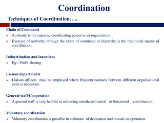 Chain of Command
 Authority is the supreme coordinating power in an organization.
 Exercise of authority through the chain of command or hierarchy is the traditional means of
coordination.
Indoctrination and incentives
 Eg:- Profit-sharing
Liaison departments
 Liaison officers may be employed where frequent contacts between different organisational
units is necessary.
General staff/Cooperation
 A general staff is very helpful in achieving interdepartmental or horizontal coordination.
Voluntary coordination
 Voluntary coordination is possible in a climate of dedication and mutual co-operation.
Coordination
Techniques of Coordination…..
 