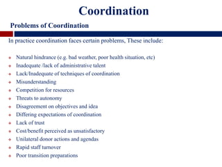 In practice coordination faces certain problems, These include:
 Natural hindrance (e.g. bad weather, poor health situation, etc)
 Inadequate /lack of administrative talent
 Lack/Inadequate of techniques of coordination
 Misunderstanding
 Competition for resources
 Threats to autonomy
 Disagreement on objectives and idea
 Differing expectations of coordination
 Lack of trust
 Cost/benefit perceived as unsatisfactory
 Unilateral donor actions and agendas
 Rapid staff turnover
 Poor transition preparations
Coordination
Problems of Coordination
 