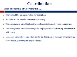  There should be a proper system for reporting.
 Skilled workers must be rewarded adequately.
 The management should induce the employees to take active part in meeting.
 The management should encourage the employees to have friendly relationship
with others.
 Managers should have opportunities to get training in the area of leadership,
coordination, planning staffing and the like.
Coordination
Steps of effective of Coordination…..
 