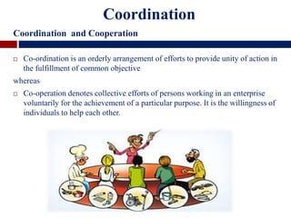  Co-ordination is an orderly arrangement of efforts to provide unity of action in
the fulfillment of common objective
whereas
 Co-operation denotes collective efforts of persons working in an enterprise
voluntarily for the achievement of a particular purpose. It is the willingness of
individuals to help each other.
Coordination
Coordination and Cooperation
 