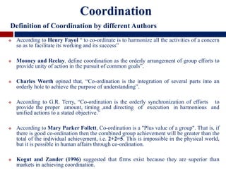  According to Henry Fayol “ to co-ordinate is to harmonize all the activities of a concern
so as to facilitate its working and its success”
 Mooney and Reelay, define coordination as the orderly arrangement of group efforts to
provide unity of action in the pursuit of common goals”.
 Charles Worth opined that, “Co-ordination is the integration of several parts into an
orderly hole to achieve the purpose of understanding”.
 According to G.R. Terry, “Co-ordination is the orderly synchronization of efforts to
provide the proper amount, timing ,and directing of execution in harmonious and
unified actions to a stated objective.”
 According to Mary Parker Follett, Co-ordination is a "Plus value of a group". That is, if
there is good co-ordination then the combined group achievement will be greater than the
total of the individual achievement, i.e. 2+2=5. This is impossible in the physical world,
but it is possible in human affairs through co-ordination.
 Kogut and Zander (1996) suggested that firms exist because they are superior than
markets in achieving coordination.
Coordination
Definition of Coordination by different Authors
 