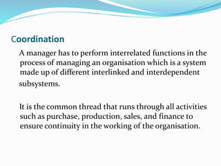 Coordination
A manager has to perform interrelated functions in the
process of managing an organisation which is a system
made up of different interlinked and interdependent
subsystems.
It is the common thread that runs through all activities
such as purchase, production, sales, and finance to
ensure continuity in the working of the organisation.
 