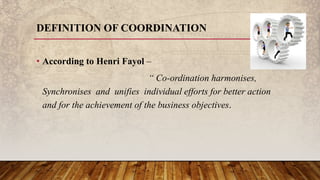 DEFINITION OF COORDINATION
• According to Henri Fayol –
“ Co-ordination harmonises,
Synchronises and unifies individual efforts for better action
and for the achievement of the business objectives.
