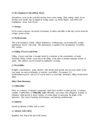(b) Development of Adventitious Roots
Adventitious roots are the roots that develop from a stem cutting. Plant cuttings which do not
develop roots readily may be dipped in rooting auxins e.g. Indole Butyric Acid (IBA) and
Naphthalene Acetic Acid (NAA).
(c) Storage
NAA is used to increase the period of dormancy in tubers and bulbs so that they can be stored for
a longer period of time.
(d) Parthenocarpy
This is the formation of fruits without fertilization. Parthenocarpy can be inducedby treating
unpollinated flowers with auxin. This phenomenon is applied in the development of seedless
fruit varieties.
(e) Falling of Leaves and Fruits
Falling of leaves and fruits is brought about by a reduction in the concentration of auxins.
Premature falling of fruits occurs due to the failure of the plant to produce adequate amount of
auxins. This situation can be reversed by application of auxins.
(f) Weed Killer
In higher concentrations, auxins interfere with normal plant growth and can cause death. In this
case auxins are used as herbicides or selective weed killers. For instance 2,4-
dechlorophenoxyacetic acid (2,4-C) can be used as a weed killer (herbicide) killing broad-leaved
plants.
Other Plant Hormones
(a) Gibberellins
These are a mixture of chemical compounds which have an effect on plant growth. A common
example of gibberellins is Gibberillic acid. Gibberillic acid causes stem elongation in plants. It
stimulates rapid growth in dwarf varieties of certain plants by increasing the length of the
internodes. Also used in breaking seed dormancy and inducing parthenocarpy.
(b) Ethylene
Speeds up ripening of fruits such as citrus
(c) Abscisic Acid (ABA)
Regulates fruit drop at the end of the season.
 