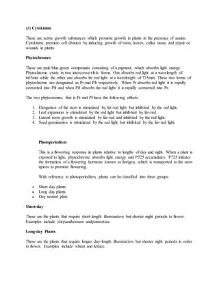 (d) Cytokinins
These are active growth substances which promote growth in plants in the presence of auxins.
Cytokinins promote cell division by inducing growth of roots, leaves, callus tissue and repair or
wounds in plants.
Phytochromes
These are pale blue-green compounds consisting of a pigment, which absorbs light energy.
Phytochrome exists in two interconvertible forms. One absorbs red light at a wavelength of
665mm while the other one absorbs far red light at a wavelength of 725mm. These two forms of
phytochrome are designated as Pr and Pfr respectively. When Pr absorbs red light it is rapidly
converted into Pfr and when Pfr absorbs far-red light it is rapidly converted into Pr.
The two phytocromes, that is Pr and Pf have the following effects:
1. Elongation of the stem is stimulated by far-red light but inhibited by the red light,
2. Leaf expansion is stimulated by the red light but inhibited by far-red.
3. Lateral roots growth is stimulated by far-red and inhibited by the red light.
4. Seed germination is stimulated by the red light but inhibited by the far-red light.
Photoperiodism
This is a flowering response in plants relative to lengths of day and night. When a plant is
exposed to light, phytochrome absorbs light energy and P725 accumulates. P725 initiates
the formation of a flowering hormone known as florigen, which is transported to the stem
apices to promote flowering.
With reference to photoperiodism, plants can be classified into three groups:
 Short day plants
 Long day plants
 Day neutral plats
Short-day
These are the plants that require short-length illumination but shorter night periods to flower.
Examples include chrysanthemum andpoinsettias.
Long-day Plants
These are the plants that require longer day-length illumination but shorter night periods in order
to flower. Examples include wheat and lettuce.
 