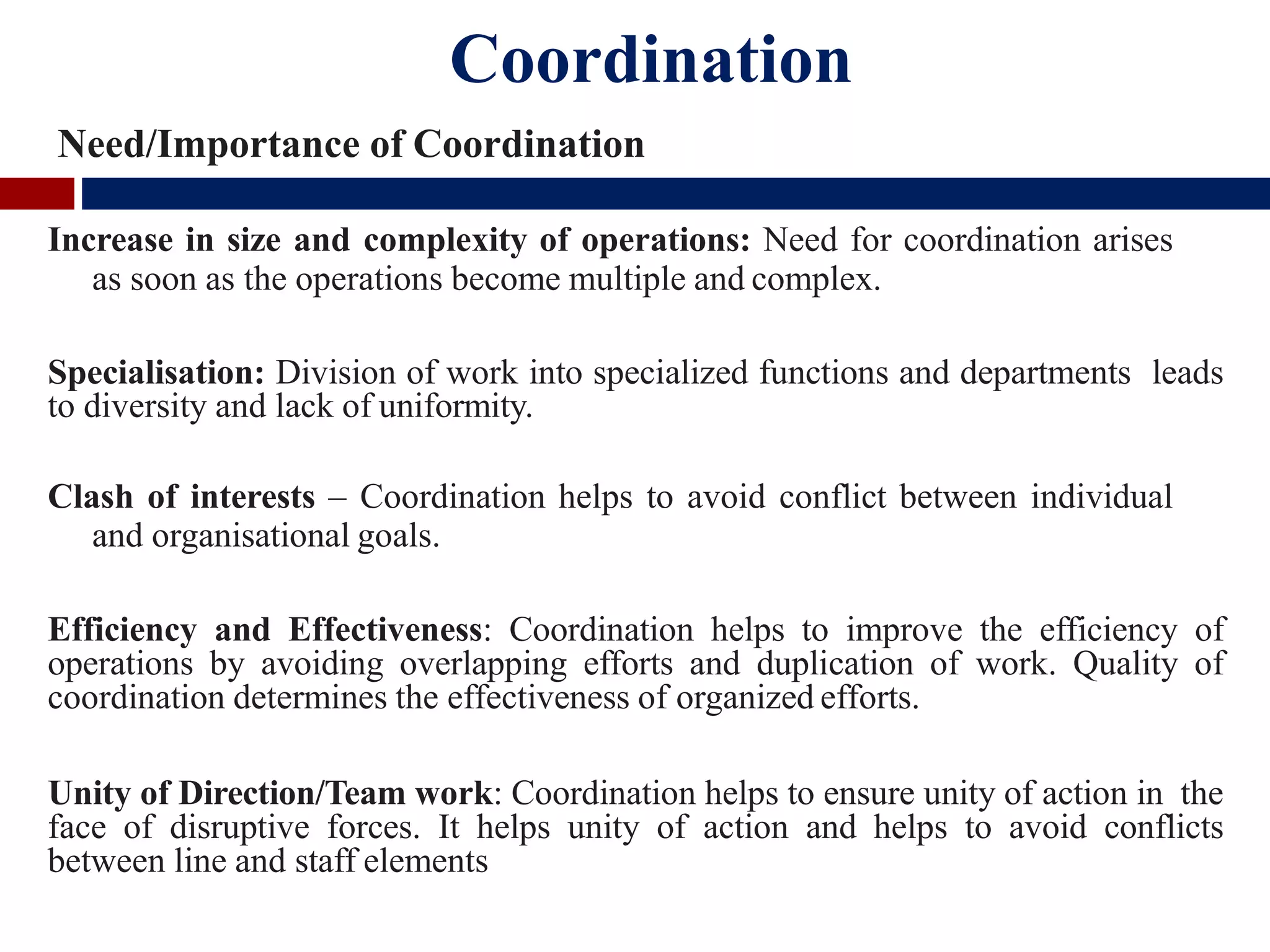 Coordination
Need/Importance of Coordination
Increase in size and complexity of operations: Need for coordination arises
as soon as the operations become multiple and complex.
Specialisation: Division of work into specialized functions and departments leads
to diversity and lack of uniformity.
Clash of interests – Coordination helps to avoid conflict between individual
and organisational goals.
Efficiency and Effectiveness: Coordination helps to improve the efficiency of
operations by avoiding overlapping efforts and duplication of work. Quality of
coordination determines the effectiveness of organized efforts.
Unity of Direction/Team work: Coordination helps to ensure unity of action in the
face of disruptive forces. It helps unity of action and helps to avoid conflicts
between line and staff elements
 
