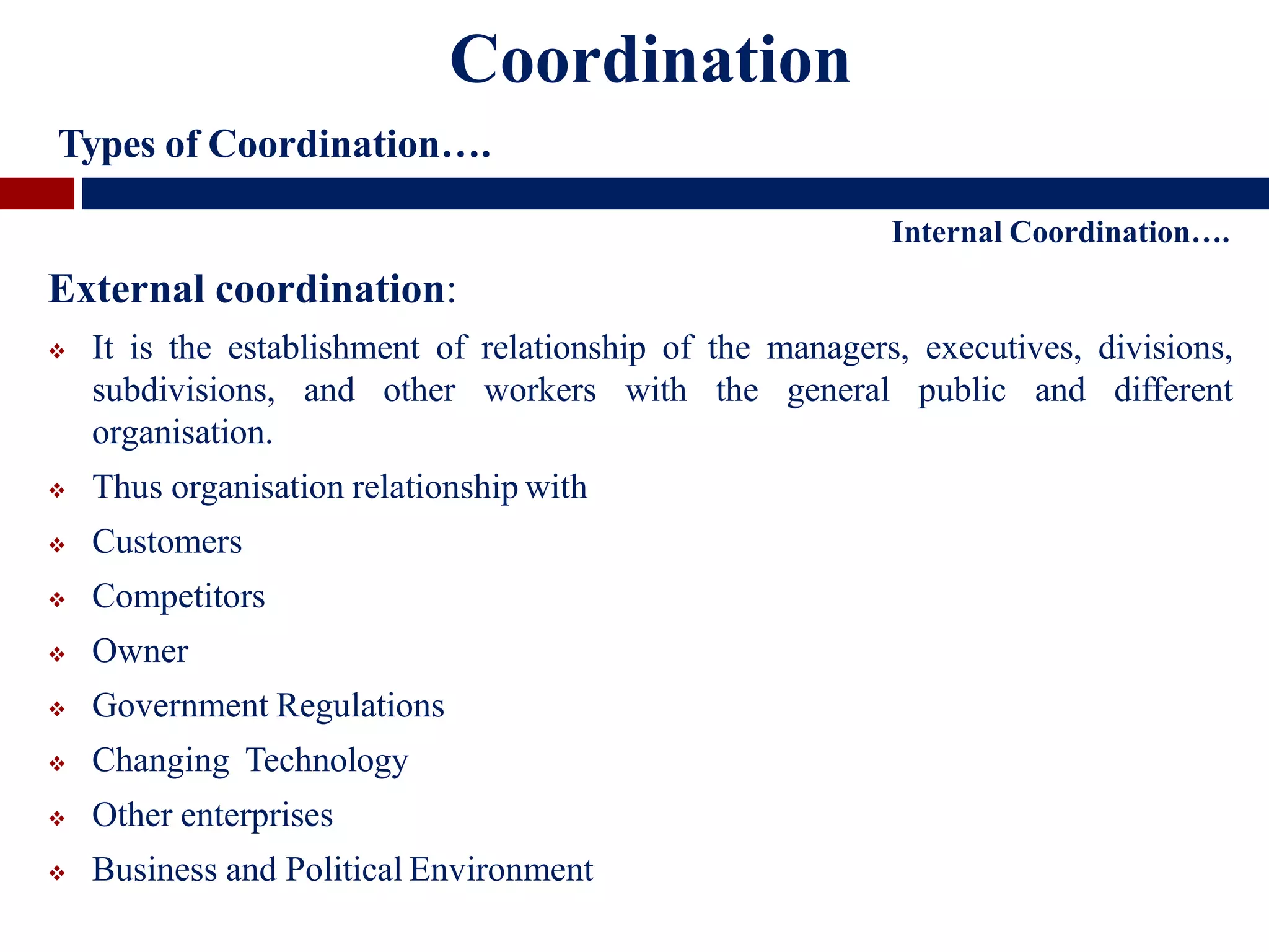 Internal Coordination….
External coordination:
 It is the establishment of relationship of the managers, executives, divisions,
subdivisions, and other workers with the general public and different
organisation.
 Thus organisation relationship with
 Customers
 Competitors
 Owner
 Government Regulations
 Changing Technology
 Other enterprises
 Business and Political Environment
Coordination
Types of Coordination….
 