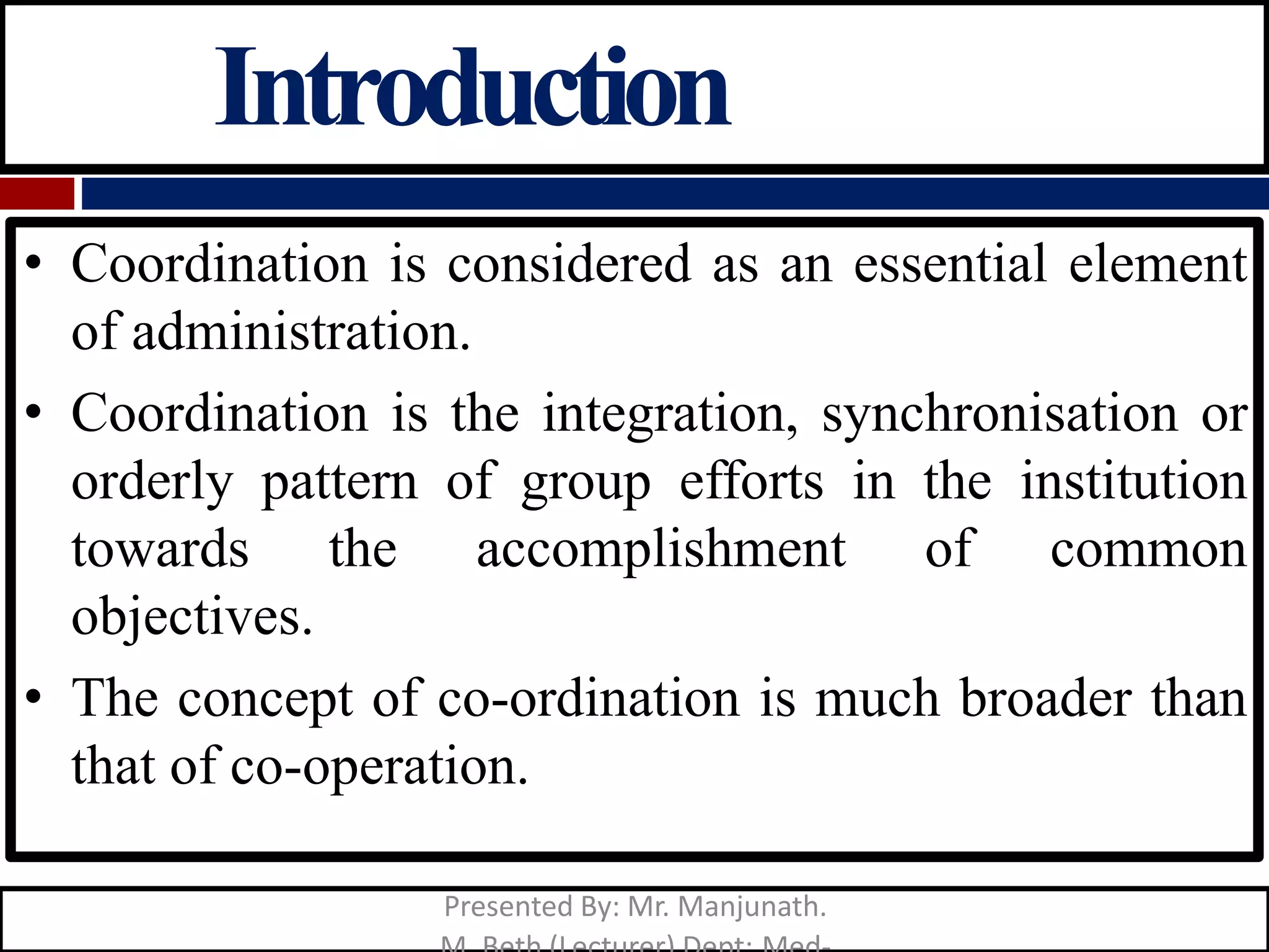 Introduction
• Coordination is considered as an essential element
of administration.
• Coordination is the integration, synchronisation or
orderly pattern of group efforts in the institution
towards the accomplishment of common
objectives.
• The concept of co-ordination is much broader than
that of co-operation.
Presented By: Mr. Manjunath.
 