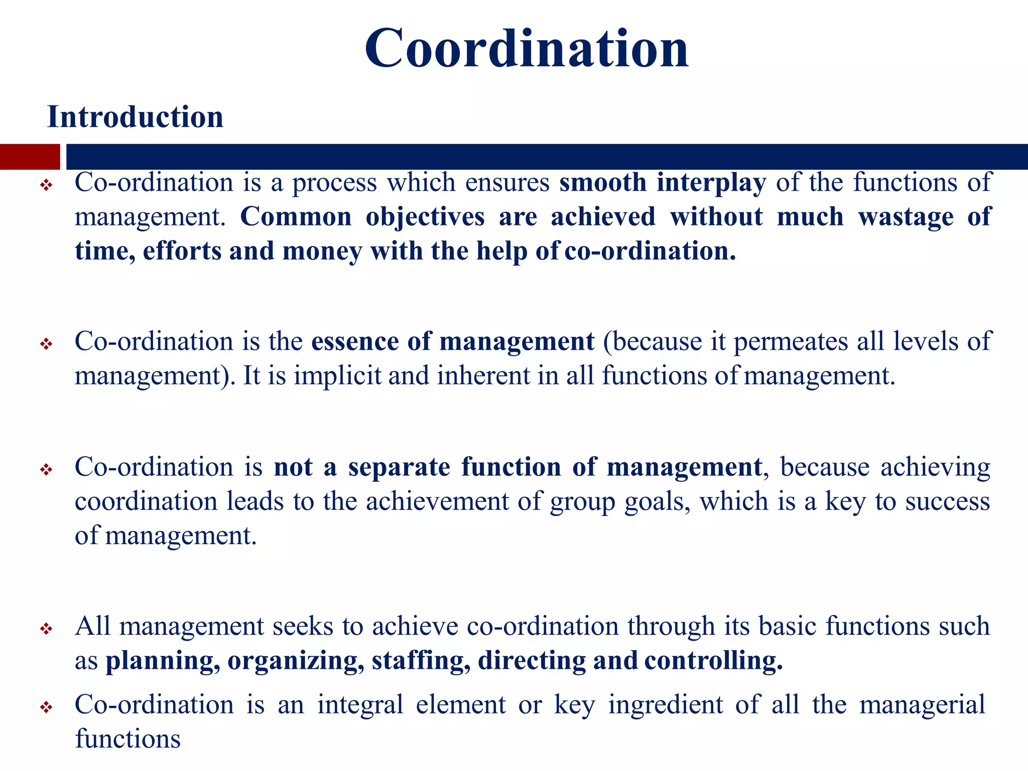 Coordination
Introduction
 Co-ordination is a process which ensures smooth interplay of the functions of
management. Common objectives are achieved without much wastage of
time, efforts and money with the help of co-ordination.
 Co-ordination is the essence of management (because it permeates all levels of
management). It is implicit and inherent in all functions of management.
 Co-ordination is not a separate function of management, because achieving
coordination leads to the achievement of group goals, which is a key to success
of management.
 All management seeks to achieve co-ordination through its basic functions such
as planning, organizing, staffing, directing and controlling.
 Co-ordination is an integral element or key ingredient of all the managerial
functions
 