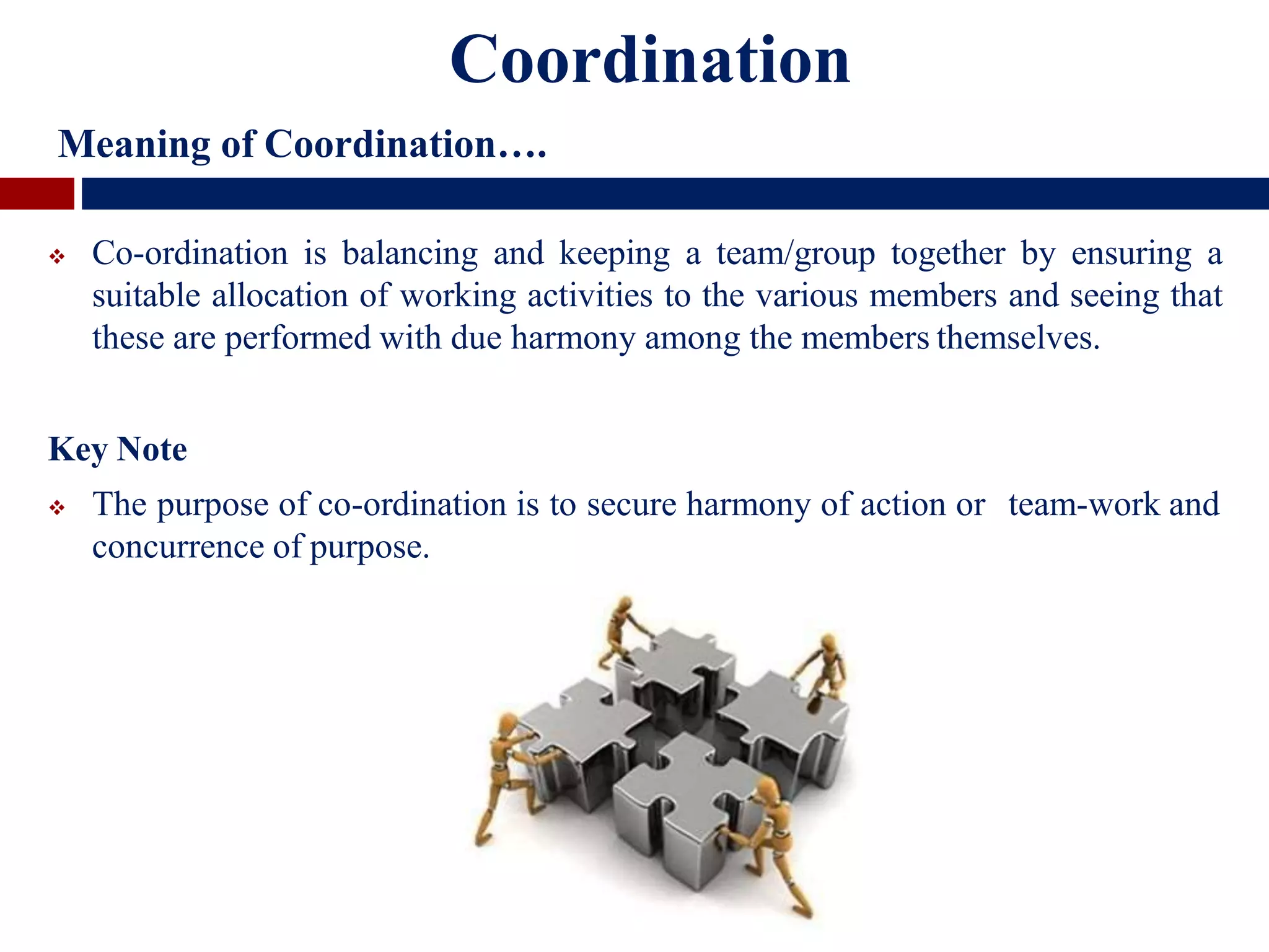 Coordination
Meaning of Coordination….
 Co-ordination is balancing and keeping a team/group together by ensuring a
suitable allocation of working activities to the various members and seeing that
these are performed with due harmony among the members themselves.
Key Note
 The purpose of co-ordination is to secure harmony of action or team-work and
concurrence of purpose.
 
